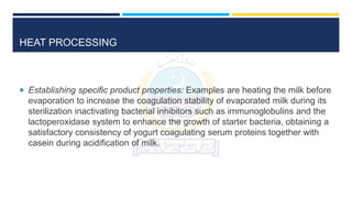 HEAT PROCESSING
 Establishing specific product properties: Examples are heating the milk before
evaporation to increase the coagulation stability of evaporated milk during its
sterilization inactivating bacterial inhibitors such as immunoglobulins and the
lactoperoxidase system to enhance the growth of starter bacteria, obtaining a
satisfactory consistency of yogurt coagulating serum proteins together with
casein during acidification of milk.
 