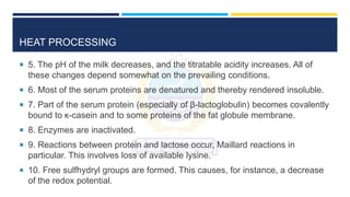 HEAT PROCESSING
 5. The pH of the milk decreases, and the titratable acidity increases. All of
these changes depend somewhat on the prevailing conditions.
 6. Most of the serum proteins are denatured and thereby rendered insoluble.
 7. Part of the serum protein (especially of β-lactoglobulin) becomes covalently
bound to κ-casein and to some proteins of the fat globule membrane.
 8. Enzymes are inactivated.
 9. Reactions between protein and lactose occur, Maillard reactions in
particular. This involves loss of available lysine.
 10. Free sulfhydryl groups are formed. This causes, for instance, a decrease
of the redox potential.
 