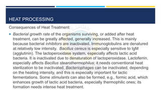 HEAT PROCESSING
Consequences of Heat Treatment:
 Bacterial growth rate of the organisms surviving, or added after heat
treatment, can be greatly affected, generally increased. This is mainly
because bacterial inhibitors are inactivated. Immunoglobulins are denatured
at relatively low intensity. Bacillus cereus is especially sensitive to IgM
(agglutinin). The lactoperoxidase system, especially affects lactic acid
bacteria. It is inactivated due to denaturation of lactoperoxidase. Lactoferrin,
especially affects Bacillus stearothermophilus; it needs conventional heat
sterilization to be inactivated. Bacteriophages can be inactivated, depending
on the heating intensity, and this is especially important for lactic
fermentations. Some stimulants can also be formed, e.g., formic acid, which
enhances growth of lactic acid bacteria, especially thermophilic ones; its
formation needs intense heat treatment.
 