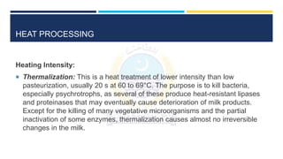 HEAT PROCESSING
Heating Intensity:
 Thermalization: This is a heat treatment of lower intensity than low
pasteurization, usually 20 s at 60 to 69°C. The purpose is to kill bacteria,
especially psychrotrophs, as several of these produce heat-resistant lipases
and proteinases that may eventually cause deterioration of milk products.
Except for the killing of many vegetative microorganisms and the partial
inactivation of some enzymes, thermalization causes almost no irreversible
changes in the milk.
 