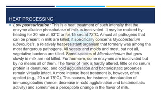 HEAT PROCESSING
 Low pasteurization: This is a heat treatment of such intensity that the
enzyme alkaline phosphatase of milk is inactivated. It may be realized by
heating for 30 min at 63°C or for 15 sec at 72°C. Almost all pathogens that
can be present in milk are killed; it specifically concerns Mycobacterium
tuberculosis, a relatively heat-resistant organism that formerly was among the
most dangerous pathogens. All yeasts and molds and most, but not all,
vegetative bacteria are killed. Some species of Microbacterium that grow
slowly in milk are not killed. Furthermore, some enzymes are inactivated but
by no means all of them. The flavor of milk is hardly altered, little or no serum
protein is denatured, and cold agglutination and bacteriostatic properties
remain virtually intact. A more intense heat treatment is, however, often
applied (e.g., 20 s at 75°C). This causes, for instance, denaturation of
immunoglobulins (hence, decrease in cold agglutination and bacteriostatic
activity) and sometimes a perceptible change in the flavor of milk.
 