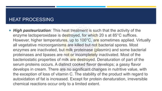 HEAT PROCESSING
 High pasteurization: This heat treatment is such that the activity of the
enzyme lactoperoxidase is destroyed, for which 20 s at 85°C suffices.
However, higher temperatures, up to 100°C, are sometimes applied. Virtually
all vegetative microorganisms are killed but not bacterial spores. Most
enzymes are inactivated, but milk proteinase (plasmin) and some bacterial
proteinases and lipases are not or incompletely inactivated. Most of the
bacteriostatic properties of milk are destroyed. Denaturation of part of the
serum proteins occurs. A distinct cooked flavor develops; a gassy flavor
develops in cream. There are no significant changes in nutritive value, with
the exception of loss of vitamin C. The stability of the product with regard to
autoxidation of fat is increased. Except for protein denaturation, irreversible
chemical reactions occur only to a limited extent.
 