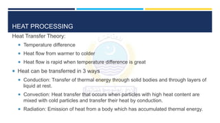 HEAT PROCESSING
Heat Transfer Theory:
 Temperature difference
 Heat flow from warmer to colder
 Heat flow is rapid when temperature difference is great
 Heat can be transferred in 3 ways
 Conduction: Transfer of thermal energy through solid bodies and through layers of
liquid at rest.
 Convection: Heat transfer that occurs when particles with high heat content are
mixed with cold particles and transfer their heat by conduction.
 Radiation: Emission of heat from a body which has accumulated thermal energy.
 