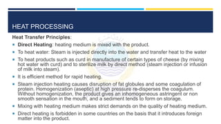 HEAT PROCESSING
Heat Transfer Principles:
 Direct Heating: heating medium is mixed with the product.
 To heat water: Steam is injected directly into the water and transfer heat to the water
 To heat products such as curd in manufacture of certain types of cheese (by mixing
hot water with curd) and to sterilize milk by direct method (steam injection or infusion
of milk into steam).
 It is efficient method for rapid heating.
 Steam injection heating causes disruption of fat globules and some coagulation of
protein. Homogenization (aseptic) at high pressure re-disperses the coagulum.
Without homogenization, the product gives an inhomogeneous astringent or non
smooth sensation in the mouth, and a sediment tends to form on storage.
 Mixing with heating medium makes strict demands on the quality of heating medium.
 Direct heating is forbidden in some countries on the basis that it introduces foreign
matter into the product.
 