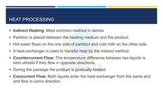HEAT PROCESSING
 Indirect Heating: Most common method in dairies
 Partition is placed between the heating medium and the product.
 Hot water flows on the one side of partition and cold milk on the other side.
 A heat exchanger is used to transfer heat by the indirect method.
 Countercurrent Flow: The temperature difference between two liquids is
best utilized if they flow in opposite directions.
 During the passage the product is gradually heated.
 Concurrent Flow: Both liquids enter the heat exchanger from the same end
and flow in same direction.
 