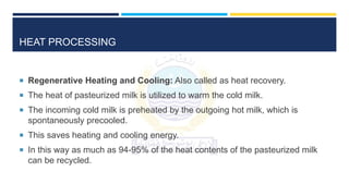 HEAT PROCESSING
 Regenerative Heating and Cooling: Also called as heat recovery.
 The heat of pasteurized milk is utilized to warm the cold milk.
 The incoming cold milk is preheated by the outgoing hot milk, which is
spontaneously precooled.
 This saves heating and cooling energy.
 In this way as much as 94-95% of the heat contents of the pasteurized milk
can be recycled.
 