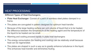 HEAT PROCESSING
Different Types of Heat Exchangers:
 Plate Heat Exchanger: Consist of a pack of stainless steel plates clamped in a
frame.
 The plates are corrugated in pattern designed for optimum heat transfer.
 Because of the large heating surface per unit volume of liquid that is to be heated,
the difference between the temperature of the heating agent and the temperature of
the liquid to be heated can be small.
 Warming and cooling proceed rapidly in plate heat exchangers
 The energy consumption (for heating and cooling) can be relatively small because
heat can be regenerated.
 The plates are shaped in such a way as to greatly enhance turbulence in the liquid.
This enhances heat transfer and diminishes fouling.
 