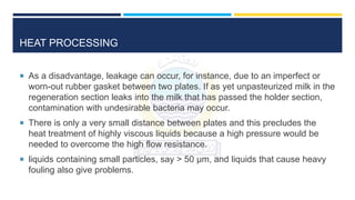 HEAT PROCESSING
 As a disadvantage, leakage can occur, for instance, due to an imperfect or
worn-out rubber gasket between two plates. If as yet unpasteurized milk in the
regeneration section leaks into the milk that has passed the holder section,
contamination with undesirable bacteria may occur.
 There is only a very small distance between plates and this precludes the
heat treatment of highly viscous liquids because a high pressure would be
needed to overcome the high flow resistance.
 liquids containing small particles, say > 50 μm, and liquids that cause heavy
fouling also give problems.
 
