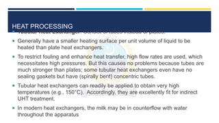 HEAT PROCESSING
 Tubular Heat Exchanger: Consist of tubes instead of plates.
 Generally have a smaller heating surface per unit volume of liquid to be
heated than plate heat exchangers.
 To restrict fouling and enhance heat transfer, high flow rates are used, which
necessitates high pressures. But this causes no problems because tubes are
much stronger than plates; some tubular heat exchangers even have no
sealing gaskets but have (spirally bent) concentric tubes.
 Tubular heat exchangers can readily be applied to obtain very high
temperatures (e.g., 150°C). Accordingly, they are excellently fit for indirect
UHT treatment.
 In modern heat exchangers, the milk may be in counterflow with water
throughout the apparatus
 