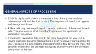 GENERAL ASPECTS OF PROCESSING
 3. Milk is highly perishable and the same is true of many intermediates
between raw milk and the final product. This requires strict control of hygiene
and storage conditions.
 4. Raw milk may contain pathogenic bacteria, and some of these can thrive in
milk. This also requires strict control of hygiene and the application of
stabilization processes.
 5. Generally, raw milk is delivered to the dairy throughout the year, but in
varying quantities (in some regions there is even no delivery during part of the
year). Because the milk must be processed within a few days at the most, this
generally implies that the processing capacity of a dairy cannot be fully used
during most of the year.
 