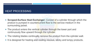 HEAT PROCESSING
 Scraped-Surface Heat Exchanger: Consist of a cylinder through which the
product is pumped in countercurrent flow to the service medium in the
surrounding jacket.
 The product enters the vertical cylinder through the lower port and
continuously flow upward through the cylinder.
 The rotating blades continually remove the product from the cylinder wall.
 It is designed for heating and cooling viscous, sticky and lumpy products.
 