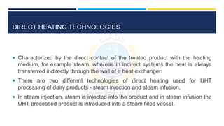DIRECT HEATING TECHNOLOGIES
 Characterized by the direct contact of the treated product with the heating
medium, for example steam, whereas in indirect systems the heat is always
transferred indirectly through the wall of a heat exchanger.
 There are two different technologies of direct heating used for UHT
processing of dairy products - steam injection and steam infusion.
 In steam injection, steam is injected into the product and in steam infusion the
UHT processed product is introduced into a steam filled vessel.
 