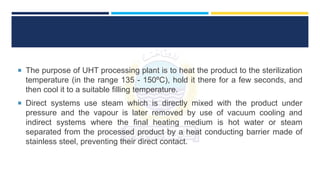  The purpose of UHT processing plant is to heat the product to the sterilization
temperature (in the range 135 - 150ºC), hold it there for a few seconds, and
then cool it to a suitable filling temperature.
 Direct systems use steam which is directly mixed with the product under
pressure and the vapour is later removed by use of vacuum cooling and
indirect systems where the final heating medium is hot water or steam
separated from the processed product by a heat conducting barrier made of
stainless steel, preventing their direct contact.
 