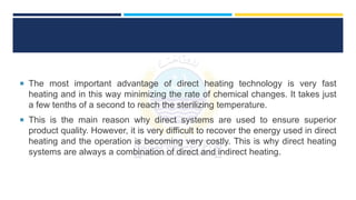  The most important advantage of direct heating technology is very fast
heating and in this way minimizing the rate of chemical changes. It takes just
a few tenths of a second to reach the sterilizing temperature.
 This is the main reason why direct systems are used to ensure superior
product quality. However, it is very difficult to recover the energy used in direct
heating and the operation is becoming very costly. This is why direct heating
systems are always a combination of direct and indirect heating.
 