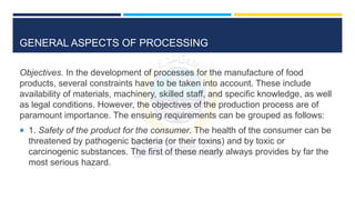 GENERAL ASPECTS OF PROCESSING
Objectives. In the development of processes for the manufacture of food
products, several constraints have to be taken into account. These include
availability of materials, machinery, skilled staff, and specific knowledge, as well
as legal conditions. However, the objectives of the production process are of
paramount importance. The ensuing requirements can be grouped as follows:
 1. Safety of the product for the consumer. The health of the consumer can be
threatened by pathogenic bacteria (or their toxins) and by toxic or
carcinogenic substances. The first of these nearly always provides by far the
most serious hazard.
 