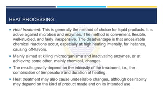 HEAT PROCESSING
 Heat treatment: This is generally the method of choice for liquid products. It is
active against microbes and enzymes. The method is convenient, flexible,
well-studied, and fairly inexpensive. The disadvantage is that undesirable
chemical reactions occur, especially at high heating intensity, for instance,
causing off-flavors.
 Mainly aimed at killing microorganisms and inactivating enzymes, or at
achieving some other, mainly chemical, changes.
 The results greatly depend on the intensity of the treatment, i.e., the
combination of temperature and duration of heating.
 Heat treatment may also cause undesirable changes, although desirability
may depend on the kind of product made and on its intended use.
 