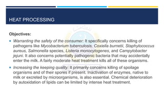 HEAT PROCESSING
Objectives:
 Warranting the safety of the consumer: It specifically concerns killing of
pathogens like Mycobacterium tuberculosis, Coxiella burnetii, Staphylococcus
aureus, Salmonella species, Listeria monocytogenes, and Campylobacter
jejuni. It also concerns potentially pathogenic bacteria that may accidentally
enter the milk. A fairly moderate heat treatment kills all of these organisms.
 Increasing the keeping quality: It primarily concerns killing of spoilage
organisms and of their spores if present. Inactivation of enzymes, native to
milk or excreted by microorganisms, is also essential. Chemical deterioration
by autoxidation of lipids can be limited by intense heat treatment.
 