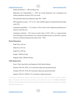 sales@semistarcorp.com www.semistarcorp.com
sales@semistarcorp.com www.semistarcorp.com
3
3
Steady-state duration: 1 – 600 seconds per step.
Ramp-down rate: Programmable, 1 – 180°C per second. Ramp-down rate is temperature and
radiation dependent, maximum 150°C per second.
Recommended steady-state temperature range: 400 – 1200°C.
ERP temperature accuracy: +5°C to -9°C, when calibrated against an instrumented thermocouple
wafer (ITC).
Temperature repeatability: + 7°C or better at 1150°C wafer to wafer. (Repetition specifications are
based on a 100-wafer set.)
Temperature uniformity: + 10°C across an 6-inch wafer at 1150°C. (This is a 1-sigma deviation
from 100-angstrom oxide uniformity.) For a titanium silicidation process, no more than 1.5 percent
increase to uniformity during the first anneal at 650 – 700°C.
Physical Dimensions:
Width: 40 in. (102 cm)
Depth 42 in. (107 cm)
Height 82 in. (208 cm)
Weight:: 1800 lbs (816 kg)
Shipping weight:: 2000 lbs (907 kg)
Utility Requirements
Power / Water Type Refer to the Heatpulse® 4100 Facilities Manual.
Domestic: 208 VAC, 60 Hz; 125 A maximum;3-phase plus ground and neutral
European: 400 VAC, 50 Hz; 90 A maximum;3-phase plus ground and neutral
Japanese: 200 VAC, 50/60 Hz, 125 A maximum; 3-phase plus ground
The Heatpulse 4100 may be subject to the export control laws of the United States and other countries.
Buyer will comply with the restrictions of the laws and might need to sign the “Customer Statement”
before PO. The trademarks of the equipment and parts contained in this documents belonged to the Original
Equipment Manufacturers.
 