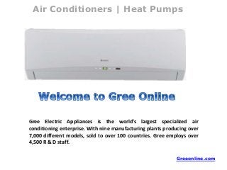 Air Conditioners | Heat Pumps
Gree Electric Appliances is the world’s largest specialized air
conditioning enterprise. With nine manufacturing plants producing over
7,000 different models, sold to over 100 countries. Gree employs over
4,500 R & D staff.
Greeonline.com
 
