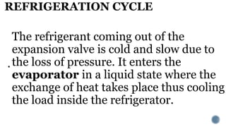 REFRIGERATION CYCLE
.
The refrigerant coming out of the
expansion valve is cold and slow due to
the loss of pressure. It enters the
evaporator in a liquid state where the
exchange of heat takes place thus cooling
the load inside the refrigerator.
 