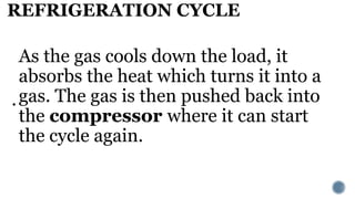 REFRIGERATION CYCLE
.
As the gas cools down the load, it
absorbs the heat which turns it into a
gas. The gas is then pushed back into
the compressor where it can start
the cycle again.
 
