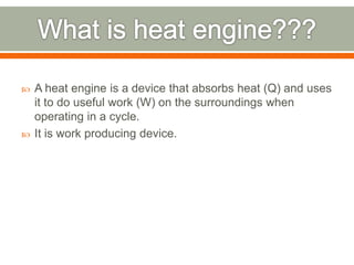  A heat engine is a device that absorbs heat (Q) and uses
it to do useful work (W) on the surroundings when
operating in a cycle.
 It is work producing device.
 