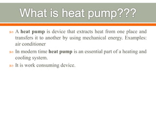  A heat pump is device that extracts heat from one place and
transfers it to another by using mechanical energy. Examples:
air conditioner
 In modern time heat pump is an essential part of a heating and
cooling system.
 It is work consuming device.
 