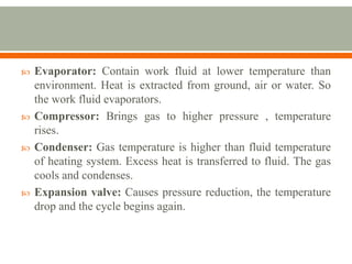  Evaporator: Contain work fluid at lower temperature than
environment. Heat is extracted from ground, air or water. So
the work fluid evaporators.
 Compressor: Brings gas to higher pressure , temperature
rises.
 Condenser: Gas temperature is higher than fluid temperature
of heating system. Excess heat is transferred to fluid. The gas
cools and condenses.
 Expansion valve: Causes pressure reduction, the temperature
drop and the cycle begins again.
 