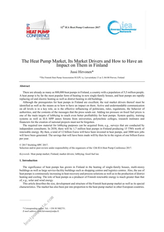 The Heat Pump Market, Its Market Drivers and How to Have an
Impact on Them in Finland
Jussi Hirvonen*
*The Finnish Heat Pump Assocoiation SULPU ry, Laivurinkatu 13 as 3, 06100 Porvoo, Finland
Abstract
There are already as many as 800,000 heat pumps in Finland, a country with a population of 5,5 million people.
A heat pump is by far the most popular form of heating in new single-family houses, and heat pumps are rapidly
replacing oil and electric heating as well as district heating in old buildings.
Although the prerequisites for heat pumps in Finland are excellent, the real market drivers thereof must be
identified as well as the means as to how to have an impact on them. Active and understandable communication
on all levels is in a key role, as is the effective influencing of politicians, rules, regulations, the behavior of
authorities, and the contents of the messages that the press sends out. Adding tax pressure on fossil fuel prices is
one of the main targets of lobbying to reach even better profitability for heat pumps. System quality, training
systems as well as IEA HPP annex forums from universities, polytechnic colleges, research institutes and
financiers for the creation of national projects must not be forgotten.
The required raw material for lobbying purposes can be acquired from, e.g., surveys that are conducted by
independent consultants. In 2030, there will be 1,7 million heat pumps in Finland producing 15 TWh worth of
renewable energy. By then, a total of 12 billion Euros will have been invested in heat pumps, and 3000 new jobs
will have been generated. The savings that will have been made will by then be in the region of one billion Euros
per year.
© 2017 Stichting HPC 2017.
Selection and/or peer-review under responsibility of the organizers of the 12th IEA Heat Pump Conference 2017.
Keywords: Heat pump market; Finland; market drivers; lobbying; fossil fuel tax
1. Introduction
The significance of heat pumps has grown in Finland in the heating of single-family houses, multi-storey
buildings as well as large service-facility buildings such as shopping centres and logistics centres. Also, the use of
heat pumps is continuously increasing in heat-recovery and process solutions as well as in the production of district
heating and cooling. The role of heat pumps as a producer of Finnish renewable energy is much greater than that
of, e.g., solar and wind energy.
This article describes the size, development and structure of the Finnish heat-pump market as well as its special
characteristics. The market has also been put into proportion to the heat-pump market in other European countries.
* Corresponding author. Tel.: +358 50 5002751.
E-mail address: jussi.hirvonen@sulpu.fi.
h
e
a
t
p
u
m
p
m
e
t
a
.
c
o
m
 