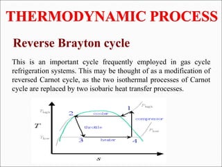 Reverse Brayton cycle
This is an important cycle frequently employed in gas cycle
refrigeration systems. This may be thought of as a modification of
reversed Carnot cycle, as the two isothermal processes of Carnot
cycle are replaced by two isobaric heat transfer processes.
 