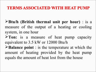 Btu/h (British thermal unit per hour) : is a
measure of the output of a heating or cooling
system, in one hour
Ton: is a measure of heat pump capacity
equivalent to 3.5 kW or 12000 Btu/h
Balance point : is the temperature at which the
amount of heating provided by the heat pump
equals the amount of heat lost from the house
 
