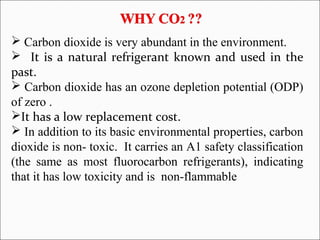  Carbon dioxide is very abundant in the environment.
 It is a natural refrigerant known and used in the
past.
 Carbon dioxide has an ozone depletion potential (ODP)
of zero .
It has a low replacement cost.
 In addition to its basic environmental properties, carbon
dioxide is non- toxic. It carries an A1 safety classification
(the same as most fluorocarbon refrigerants), indicating
that it has low toxicity and is non-flammable
 