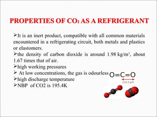 It is an inert product, compatible with all common materials
encountered in a refrigerating circuit, both metals and plastics
or elastomers.
the density of carbon dioxide is around 1.98 kg/m3
, about
1.67 times that of air.
high working pressures
 At low concentrations, the gas is odourless
high discharge temperature
NBP of CO2 is 195.4K
 