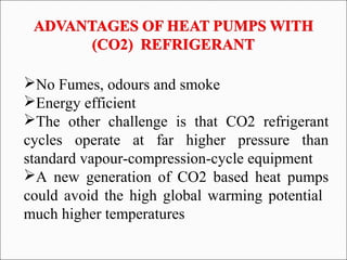 No Fumes, odours and smoke
Energy efficient
The other challenge is that CO2 refrigerant
cycles operate at far higher pressure than
standard vapour-compression-cycle equipment
A new generation of CO2 based heat pumps
could avoid the high global warming potential
much higher temperatures
 