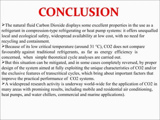 The natural fluid Carbon Dioxide displays some excellent properties in the use as a
refrigerant in compression-type refrigerating or heat pump systems: it offers unequalled
local and ecological safety, widespread availability at low cost, with no need for
recycling and containment.
Because of its low critical temperature (around 31 °C), CO2 does not compare
favourably against traditional refrigerants, as far as energy efficiency is
concerned, when simple theoretical cycle analyses are carried out.
But this situation can be mitigated, and in some cases completely reversed, by proper
design of the system aimed at fully exploiting the unique characteristics of CO2 and/or
the exclusive features of transcritical cycles, which bring about important factors that
improve the practical performance of CO2 systems.
A widespread research activity is underway world-wide for the application of CO2 in
many areas with promising results, including mobile and residential air conditioning,
heat pumps, and water chillers, commercial and marine applications).
 