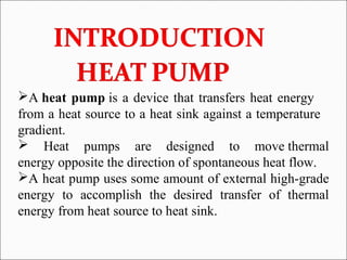 A heat pump is a device that transfers heat energy
from a heat source to a heat sink against a temperature
gradient.
 Heat pumps are designed to move thermal
energy opposite the direction of spontaneous heat flow.
A heat pump uses some amount of external high-grade
energy to accomplish the desired transfer of thermal
energy from heat source to heat sink.
 