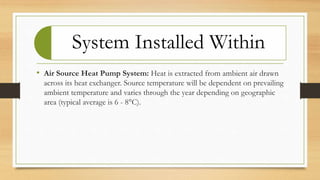 System Installed Within
• Air Source Heat Pump System: Heat is extracted from ambient air drawn
across its heat exchanger. Source temperature will be dependent on prevailing
ambient temperature and varies through the year depending on geographic
area (typical average is 6 - 8°C).
 