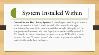 System Installed Within
• Ground Source Heat Pump System: A closed pipe - work loop of water /
antifreeze solution is buried in the ground, either vertically through
boreholes or horizontally in trenches (coiled or straight in length) and the
heat pump used to extract the heat. Supply temperature will be around 0 -
5°C in order to extract heat from the source at about 10°C which is most
common form of “Ground source” where water is passed through the
source inside a tube heat exchanger.
 