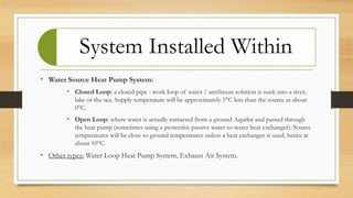 System Installed Within
• Water Source Heat Pump System:
• Closed Loop: a closed pipe - work loop of water / antifreeze solution is sunk into a river,
lake or the sea. Supply temperature will be approximately 5°C less than the source at about
0°C.
• Open Loop: where water is actually extracted from a ground Aquifer and passed through
the heat pump (sometimes using a protective passive water-to-water heat exchanger). Source
temperatures will be close to ground temperatures unless a heat exchanger is used, hence at
about 10°C.
• Other types: Water Loop Heat Pump System, Exhaust Air System.
 