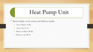 Heat Pump Unit
• Based simply on its source and delivery media:
• Air-to-Water (A-W)
• Air-to-Air (A-A)
• Water-to-Water (W-W)
• Water-to-Air (W-A)
 