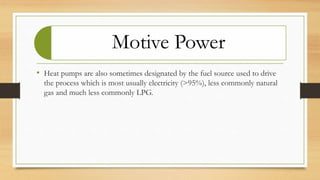 Motive Power
• Heat pumps are also sometimes designated by the fuel source used to drive
the process which is most usually electricity (>95%), less commonly natural
gas and much less commonly LPG.
 