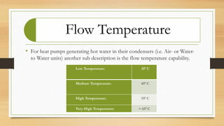 Flow Temperature
• For heat pumps generating hot water in their condensers (i.e. Air- or Water-
to Water units) another sub description is the flow temperature capability.
Low Temperature: 350 C
Medium Temperature: 450 C
High Temperature: 550 C
Very High Temperature: > 650 C
 