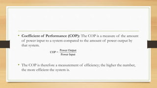 • Coefficient of Performance (COP): The COP is a measure of the amount
of power input to a system compared to the amount of power output by
that system.
• The COP is therefore a measurement of efficiency; the higher the number,
the more efficient the system is.
Power Output
COP =
Power Input
 