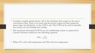 • Consider a simple electric heater. All of the electricity that is input to the unit is
converted to heat. There is no waste and the power output (in heat) equals the
power input (in electricity), so the COP is one. The COP can be used to describe
any system, not just heating and cooling.
• The maximum theoretical COP for an air conditioning system is expressed by
Carnot’s theorem, reduced to the following equation:
• Where TC is the cold temperature and TH is the hot temperature.
C
MAX
H C
T
COP =
T - T
 