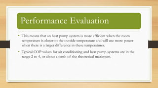 Performance Evaluation
• This means that an heat pump system is more efficient when the room
temperature is closer to the outside temperature and will use more power
when there is a larger difference in these temperatures.
• Typical COP values for air conditioning and heat pump systems are in the
range 2 to 4, or about a tenth of the theoretical maximum.
 
