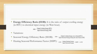 • Energy Efficiency Ratio (EER): It is the ratio of output cooling energy
(in BTU) to electrical input energy (in Watt-hour).
• Variations:
• Seasonal Energy Efficiency Ratio (SEER):
• Heating Seasonal Performance Factor (HSPF):
Output Cooling Energy (BTU)
EER =
Input Electrical Energy (Wh)
Output Cooling Energy over a Season(BTU)
EER =
Input Electrical Energy during the same Season (Wh)
Output Heating Energy
COP = = HSPF 0.293
Input Electrical Energy

 