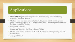 Applications
• District Heating: Drammen Fjernvarme District Heating is a district heating
system in Drammen, Norway.
• The heat pump was manufactured by Star Refrigeration in 2011 with 3 systems
giving a combined capacity of 14 megawatts to central Drammen providing 85% of
hot water needed for the city.
• Refrigerant: Ammonia.
• Source: Sea-Water(8 or 9°C from a depth of 18m)
• District water heated to around 65 °C to 90 °C for use in building heating and hot
water systems.
• Average COP=3.0
 
