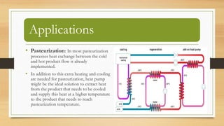 Applications
• Pasteurization: In most pasteurization
processes heat exchange between the cold
and hot product flow is already
implemented.
• In addition to this extra heating and cooling
are needed for pasteurization, heat pump
might be the ideal solution to extract heat
from the product that needs to be cooled
and supply this heat at a higher temperature
to the product that needs to reach
pasteurization temperature.
 