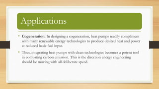 Applications
• Cogeneration: In designing a cogeneration, heat pumps readily compliment
with many renewable energy technologies to produce desired heat and power
at reduced basic fuel input.
• Thus, integrating heat pumps with clean technologies becomes a potent tool
in combating carbon emission. This is the direction energy engineering
should be moving with all deliberate speed.
 