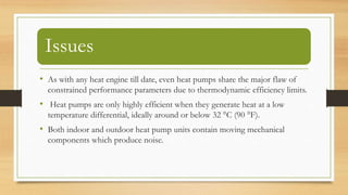 Issues
• As with any heat engine till date, even heat pumps share the major flaw of
constrained performance parameters due to thermodynamic efficiency limits.
• Heat pumps are only highly efficient when they generate heat at a low
temperature differential, ideally around or below 32 °C (90 °F).
• Both indoor and outdoor heat pump units contain moving mechanical
components which produce noise.
 